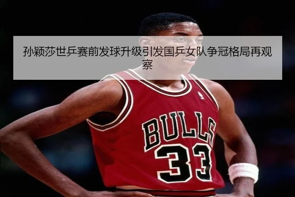孙颖莎世乒赛前发球升级引发国乒女队争冠格局再观察