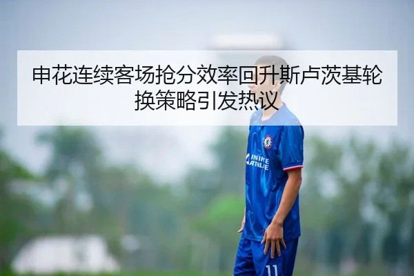 申花连续客场抢分效率回升斯卢茨基轮换策略引发热议